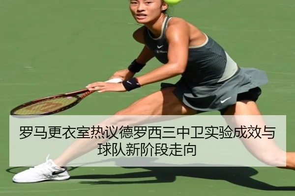 罗马更衣室热议德罗西三中卫实验成效与球队新阶段走向