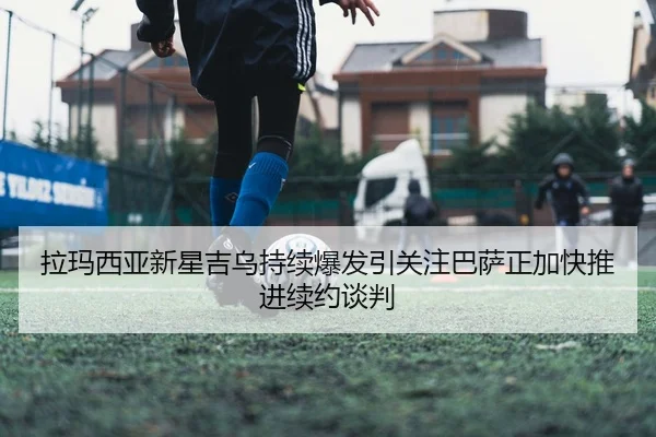 拉玛西亚新星吉乌持续爆发引关注巴萨正加快推进续约谈判