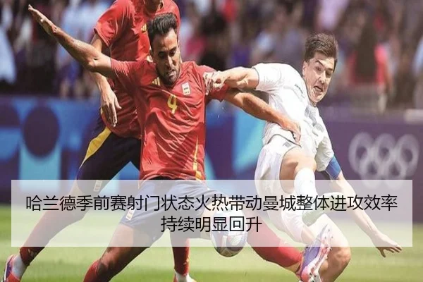 哈兰德季前赛射门状态火热带动曼城整体进攻效率持续明显回升