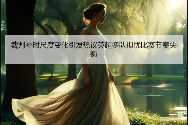 裁判补时尺度变化引发热议英超多队担忧比赛节奏失衡