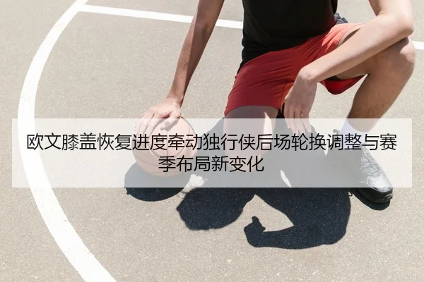 欧文膝盖恢复进度牵动独行侠后场轮换调整与赛季布局新变化